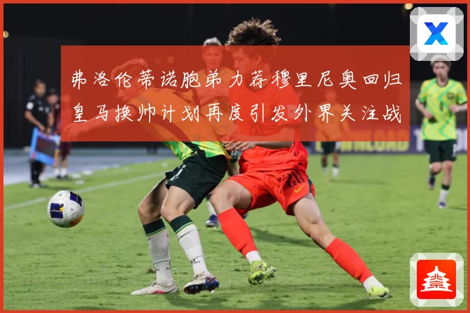 弗洛伦蒂诺胞弟力荐穆里尼奥回归皇马换帅计划再度引发外界关注战术观察-深度解析