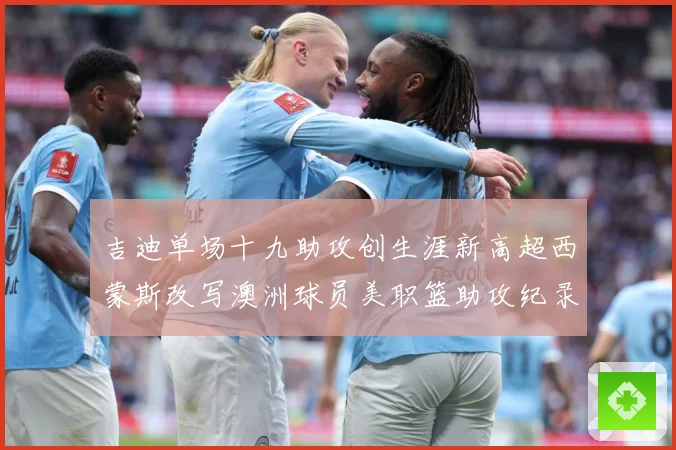 吉迪单场十九助攻创生涯新高超西蒙斯改写澳洲球员美职篮助攻纪录赛场复盘-深度解析
