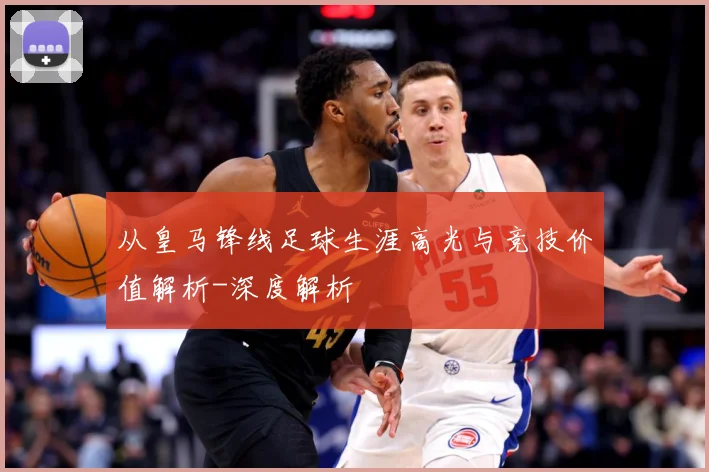 从皇马锋线足球生涯高光与竞技价值解析-深度解析