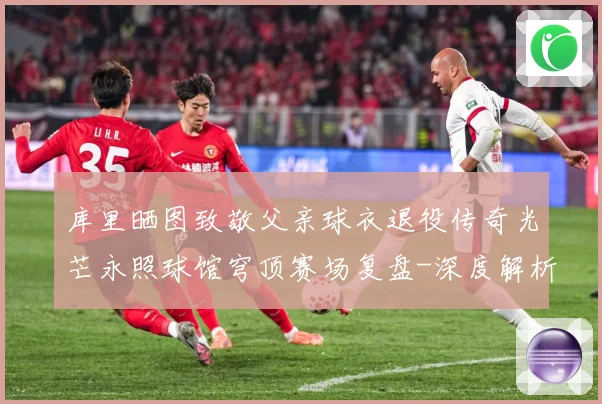 库里晒图致敬父亲球衣退役传奇光芒永照球馆穹顶赛场复盘-深度解析
