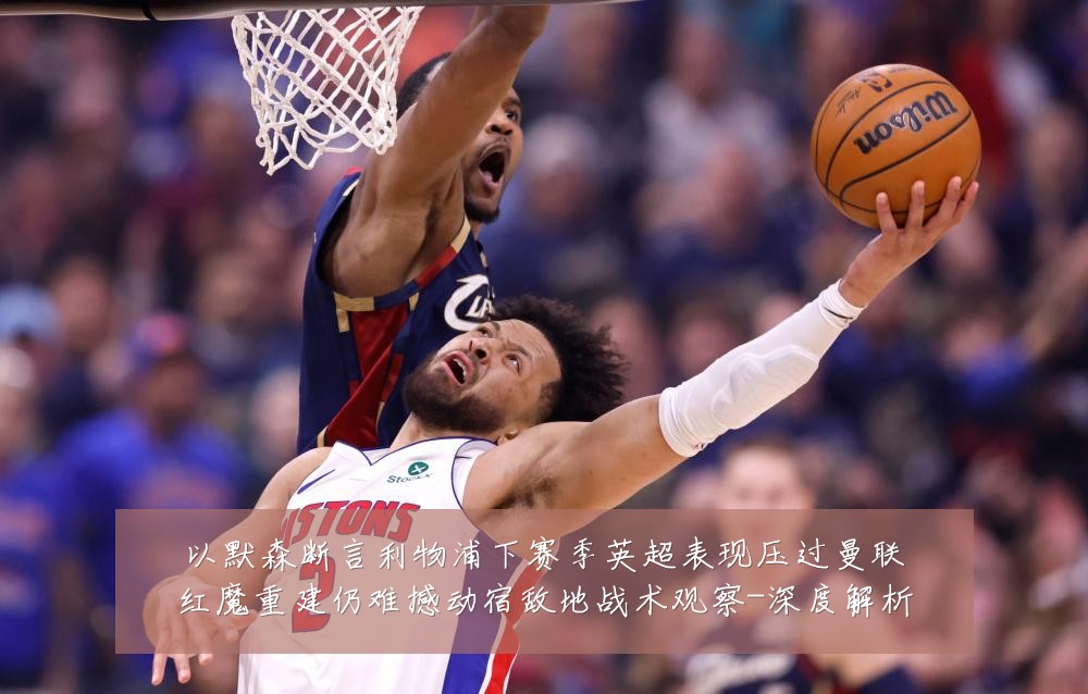 以默森断言利物浦下赛季英超表现压过曼联红魔重建仍难撼动宿敌地战术观察-深度解析